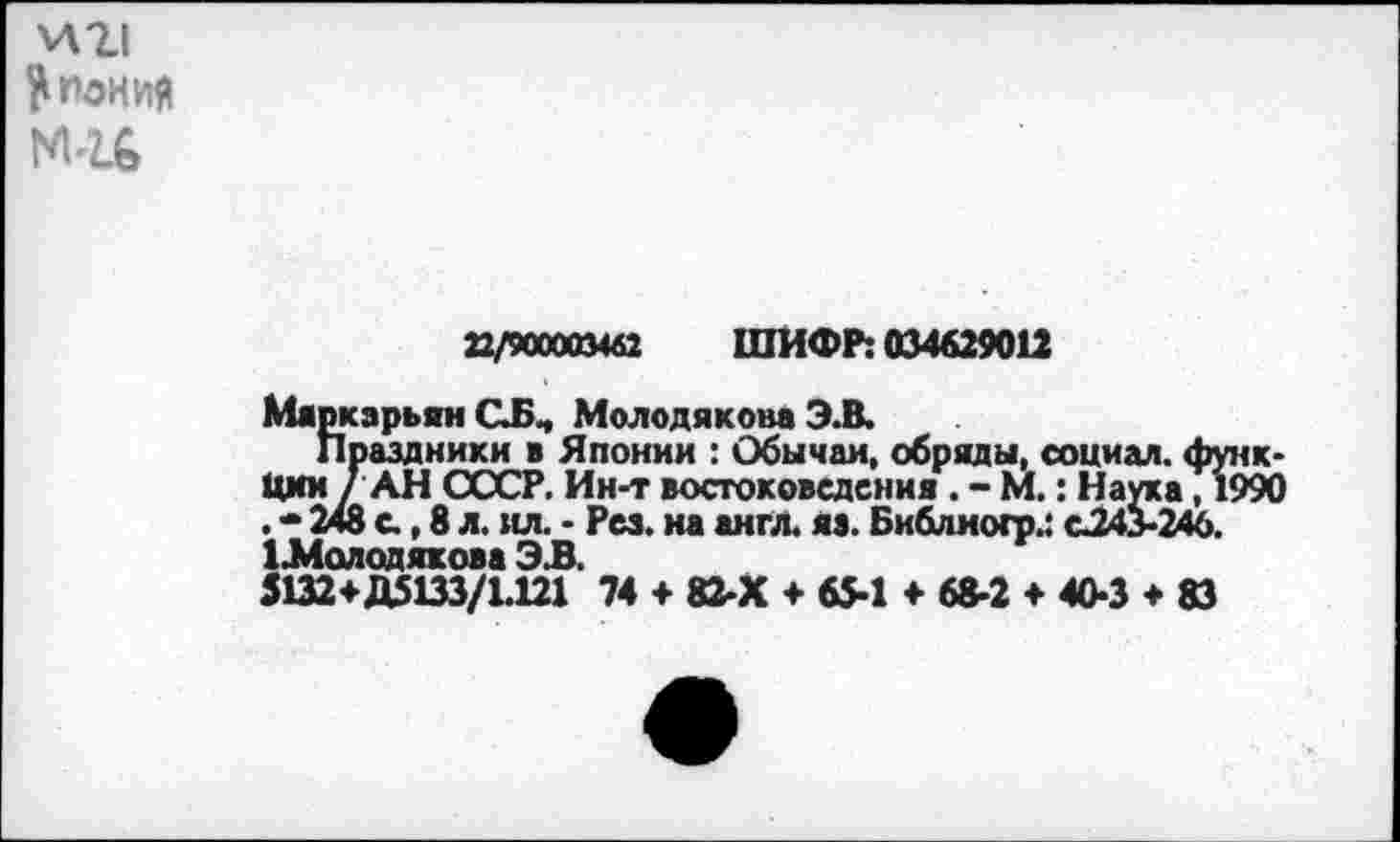 ﻿И21 Япония ми
22/900003462 ШИФР: 034629012
МяркзрьянСБч Молодякова Э.В.
Праздники в Японии : Обычаи, обряды, социал, функции / АН СССР. Ин-т востоковедения . - М.: Наука, 1990 . * 248 с., 8 л. ил. - Рез. на англ. яз. Библногр.: <^243-246. 1Л4олодякова ЭВ.
51324-Д5133/1.121 74 4 82-Х + 65-1 4- 68-2 + 40-3 ♦ 83